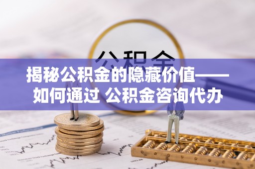 长武揭秘公积金的隐藏价值——如何通过 公积金咨询代办提取 优化财富管理