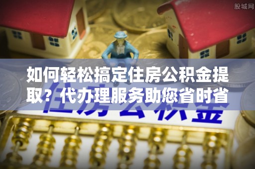 长武如何轻松搞定住房公积金提取？代办理服务助您省时省力