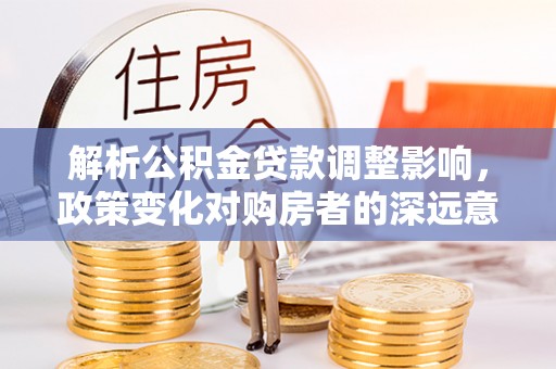 长武解析公积金贷款调整影响，政策变化对购房者的深远意义