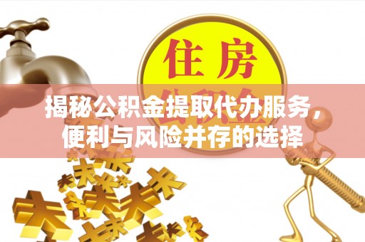 长武揭秘公积金提取代办服务，便利与风险并存的选择