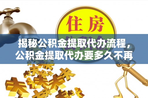 长武揭秘公积金提取代办流程，公积金提取代办要多久不再迷茫
