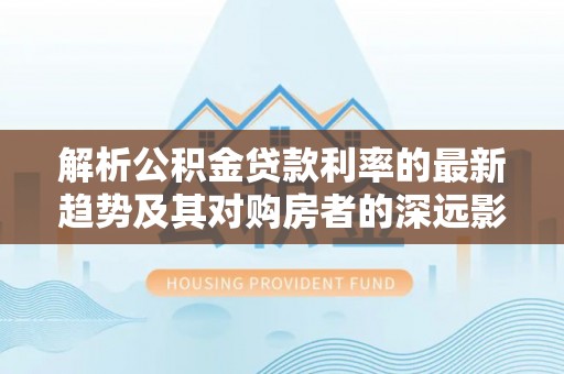长武解析公积金贷款利率的最新趋势及其对购房者的深远影响