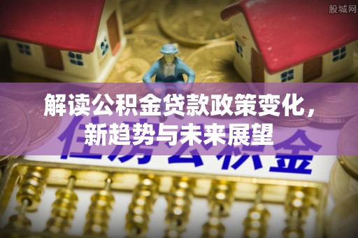 长武解读公积金贷款政策变化，新趋势与未来展望