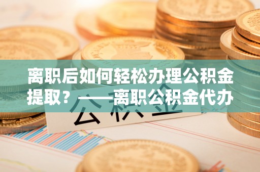 长武离职后如何轻松办理公积金提取？——离职公积金代办提取服务详解