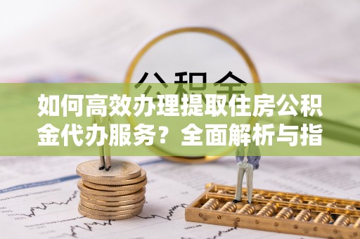 长武如何高效办理提取住房公积金代办服务？全面解析与指南