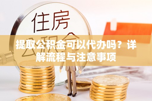 长武提取公积金可以代办吗？详解流程与注意事项
