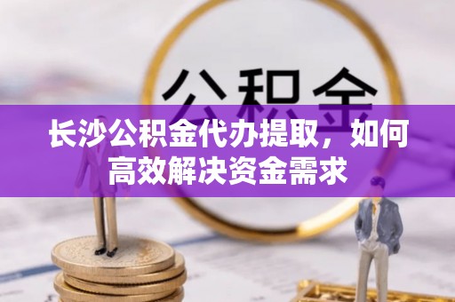 长武长沙公积金代办提取，如何高效解决资金需求