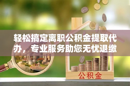 长武轻松搞定离职公积金提取代办，专业服务助您无忧退缴