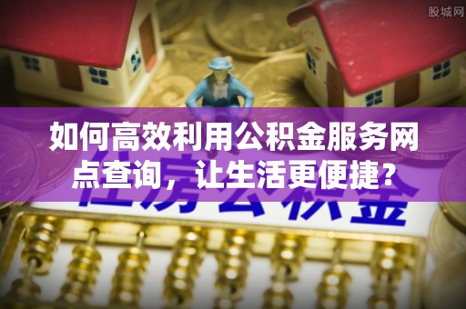 长武如何高效利用公积金服务网点查询，让生活更便捷？