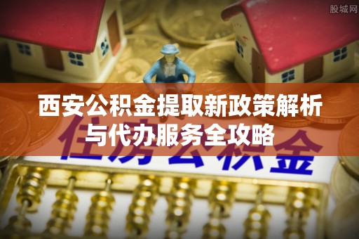 长武西安公积金提取新政策解析与代办服务全攻略