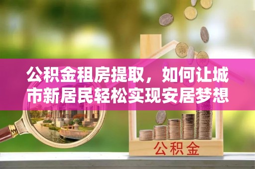 长武公积金租房提取，如何让城市新居民轻松实现安居梦想
