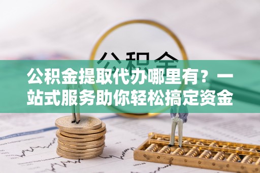 长武公积金提取代办哪里有？一站式服务助你轻松搞定资金难题