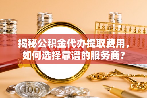 长武揭秘公积金代办提取费用，如何选择靠谱的服务商？
