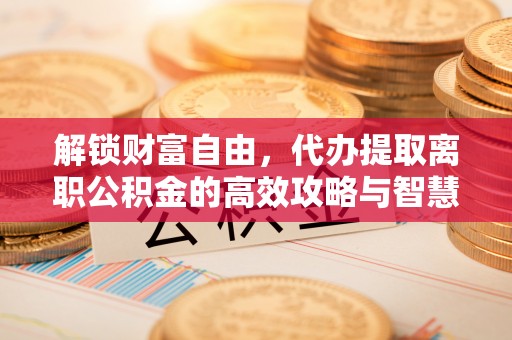 长武解锁财富自由，代办提取离职公积金的高效攻略与智慧选择