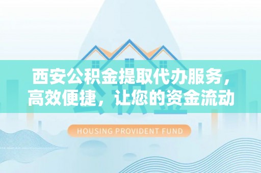 长武西安公积金提取代办服务，高效便捷，让您的资金流动更灵活