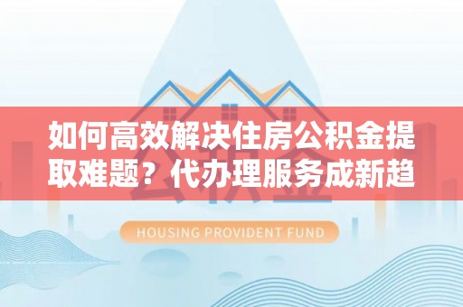 长武如何高效解决住房公积金提取难题？代办理服务成新趋势