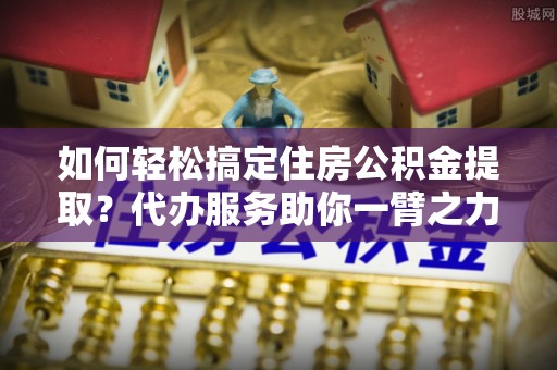 长武如何轻松搞定住房公积金提取？代办服务助你一臂之力
