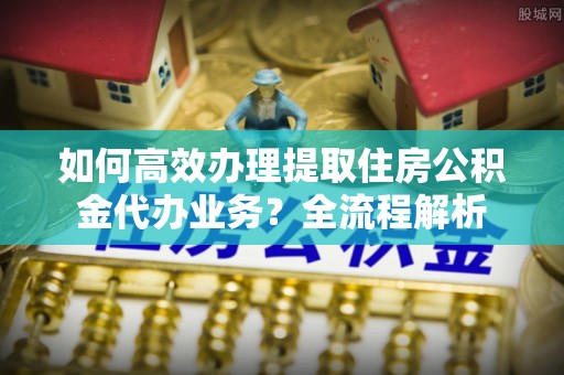 长武如何高效办理提取住房公积金代办业务？全流程解析
