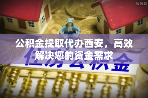 长武公积金提取代办西安，高效解决您的资金需求