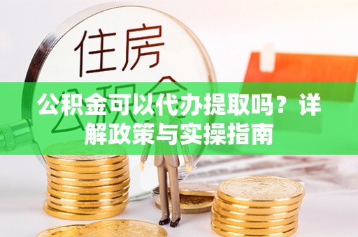 长武公积金可以代办提取吗？详解政策与实操指南