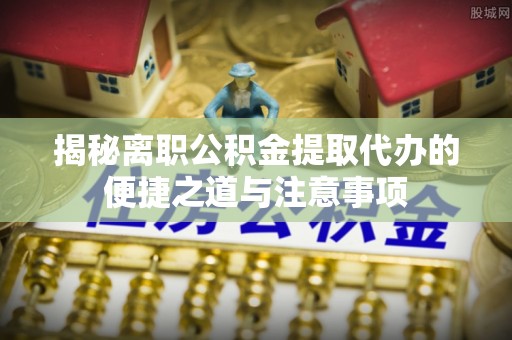 长武揭秘离职公积金提取代办的便捷之道与注意事项