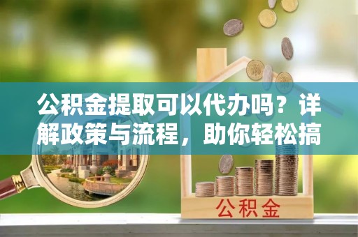 长武公积金提取可以代办吗？详解政策与流程，助你轻松搞定！