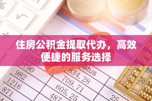 长武住房公积金提取代办，高效便捷的服务选择