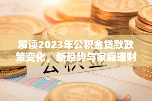 长武解读2023年公积金贷款政策变化，新趋势与家庭理财规划