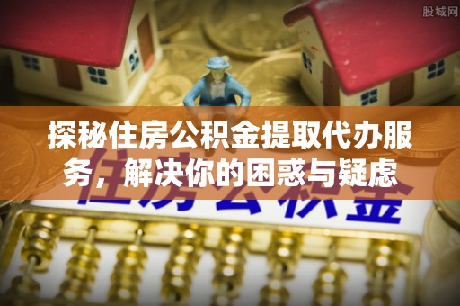 长武探秘住房公积金提取代办服务，解决你的困惑与疑虑