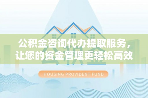 长武公积金咨询代办提取服务，让您的资金管理更轻松高效