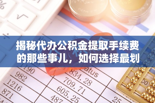 长武揭秘代办公积金提取手续费的那些事儿，如何选择最划算的服务？