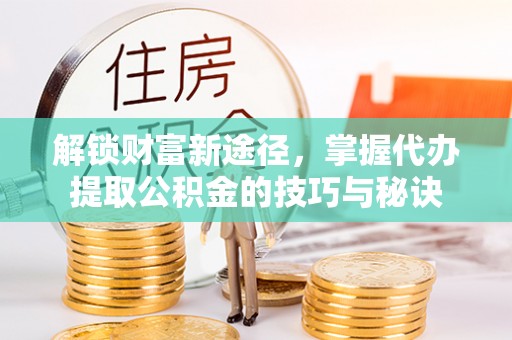 长武解锁财富新途径，掌握代办提取公积金的技巧与秘诀