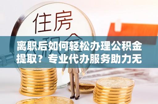 长武离职后如何轻松办理公积金提取？专业代办服务助力无忧