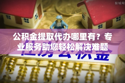 长武公积金提取代办哪里有？专业服务助您轻松解决难题