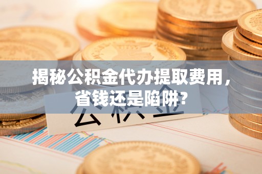 长武揭秘公积金代办提取费用，省钱还是陷阱？