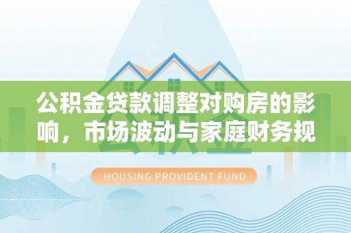 长武公积金贷款调整对购房的影响，市场波动与家庭财务规划