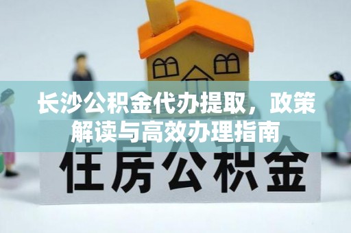 长武长沙公积金代办提取，政策解读与高效办理指南