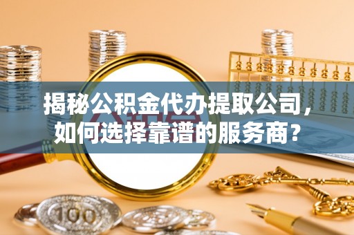 长武揭秘公积金代办提取公司，如何选择靠谱的服务商？