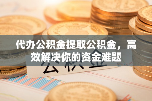 长武代办公积金提取公积金，高效解决你的资金难题