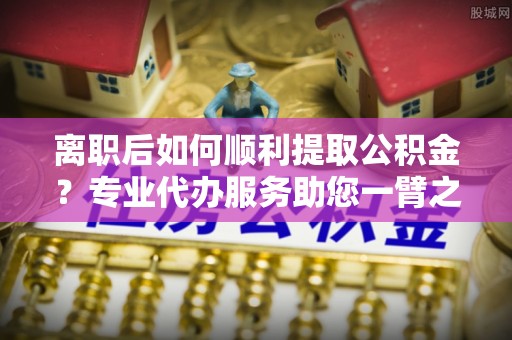 长武离职后如何顺利提取公积金？专业代办服务助您一臂之力