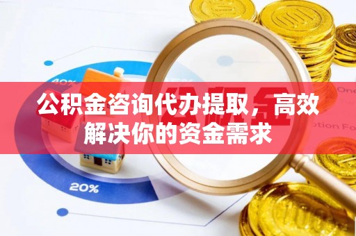 长武公积金咨询代办提取，高效解决你的资金需求