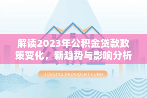 长武解读2023年公积金贷款政策变化，新趋势与影响分析