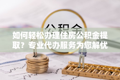 长武如何轻松办理住房公积金提取？专业代办服务为您解忧