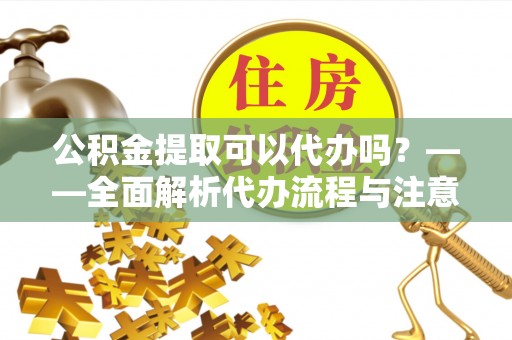 长武公积金提取可以代办吗？——全面解析代办流程与注意事项